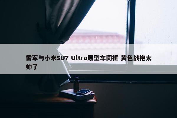 雷军与小米SU7 Ultra原型车同框 黄色战袍太帅了