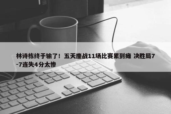 林诗栋终于输了！五天鏖战11场比赛累到瘫 决胜局7-7连失4分太惨