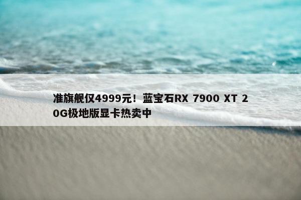 准旗舰仅4999元！蓝宝石RX 7900 XT 20G极地版显卡热卖中