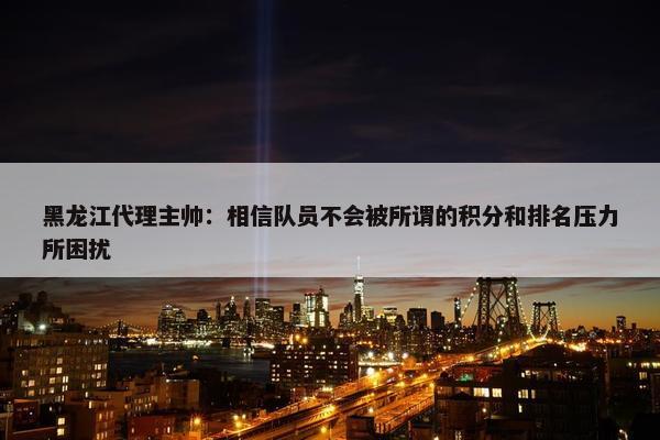 黑龙江代理主帅：相信队员不会被所谓的积分和排名压力所困扰