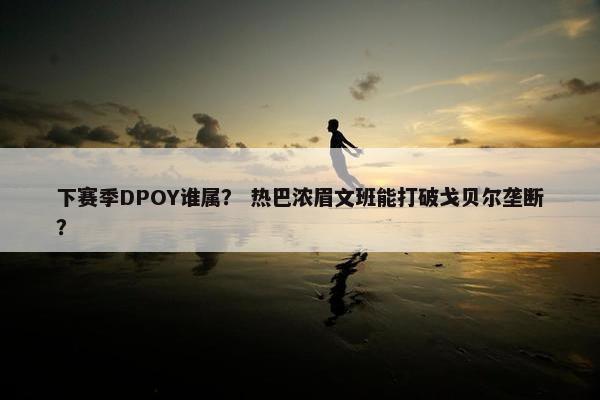 下赛季DPOY谁属？ 热巴浓眉文班能打破戈贝尔垄断？