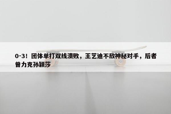 0-3！团体单打双线溃败，王艺迪不敌神秘对手，后者曾力克孙颖莎