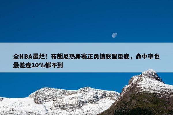 全NBA最烂！布朗尼热身赛正负值联盟垫底，命中率也最差连10%都不到