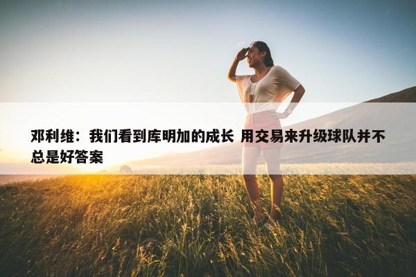 邓利维：我们看到库明加的成长 用交易来升级球队并不总是好答案