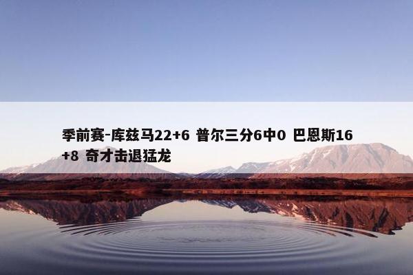 季前赛-库兹马22+6 普尔三分6中0 巴恩斯16+8 奇才击退猛龙