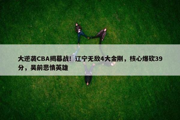 大逆袭CBA揭幕战！辽宁无敌4大金刚，核心爆砍39分，吴前悲情英雄