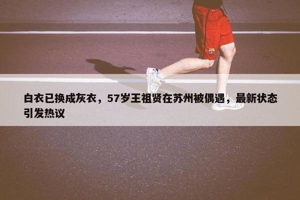 白衣已换成灰衣，57岁王祖贤在苏州被偶遇，最新状态引发热议