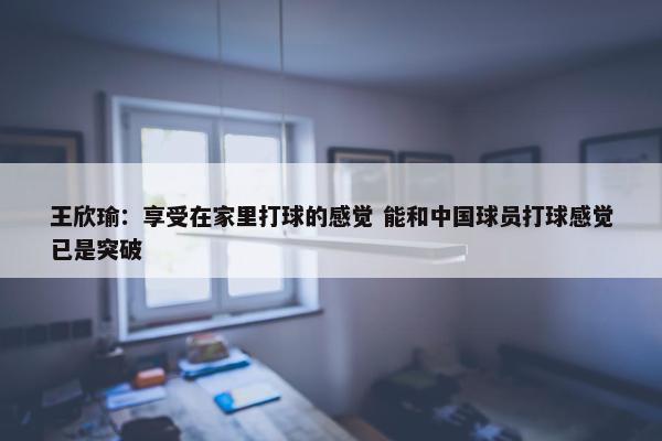 王欣瑜：享受在家里打球的感觉 能和中国球员打球感觉已是突破