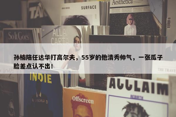 孙楠陪任达华打高尔夫，55岁的他清秀帅气，一张瓜子脸差点认不出！