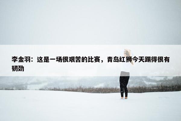 李金羽：这是一场很艰苦的比赛，青岛红狮今天踢得很有韧劲