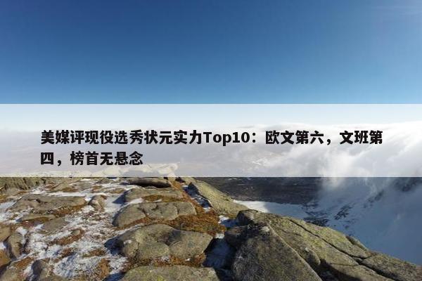 美媒评现役选秀状元实力Top10：欧文第六，文班第四，榜首无悬念