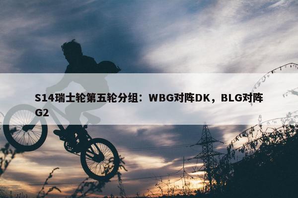 S14瑞士轮第五轮分组：WBG对阵DK，BLG对阵G2