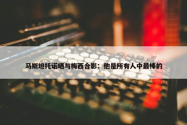 马斯坦托诺晒与梅西合影：他是所有人中最棒的