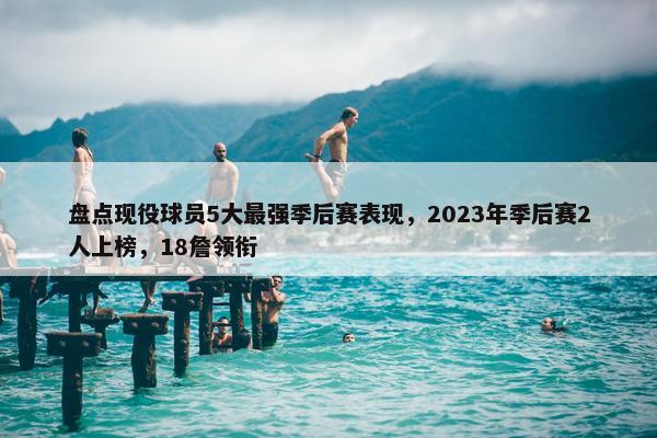 盘点现役球员5大最强季后赛表现，2023年季后赛2人上榜，18詹领衔