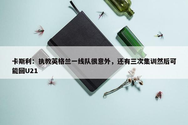 卡斯利：执教英格兰一线队很意外，还有三次集训然后可能回U21