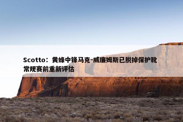 Scotto：黄蜂中锋马克-威廉姆斯已脱掉保护靴 常规赛前重新评估