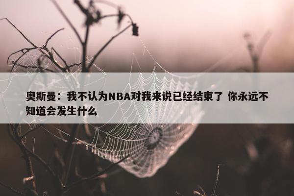 奥斯曼：我不认为NBA对我来说已经结束了 你永远不知道会发生什么