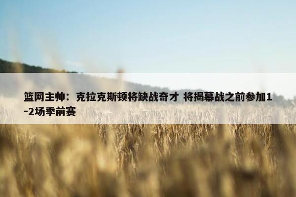 篮网主帅：克拉克斯顿将缺战奇才 将揭幕战之前参加1-2场季前赛