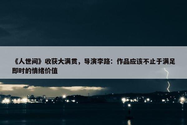 《人世间》收获大满贯，导演李路：作品应该不止于满足即时的情绪价值