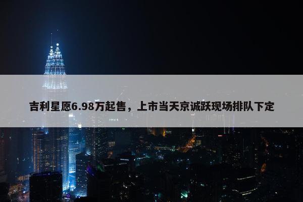 吉利星愿6.98万起售，上市当天京诚跃现场排队下定