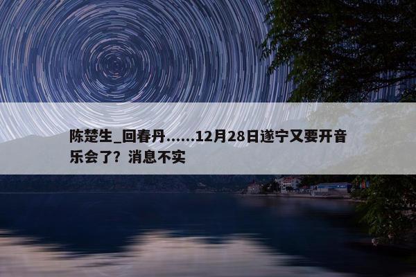 陈楚生_回春丹......12月28日遂宁又要开音乐会了？消息不实