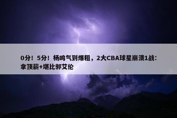 0分！5分！杨鸣气到爆粗，2大CBA球星崩溃1战：拿顶薪+堪比郭艾伦