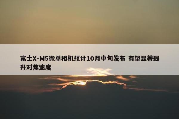 富士X-M5微单相机预计10月中旬发布 有望显著提升对焦速度