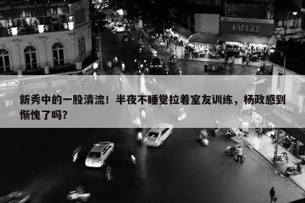 新秀中的一股清流！半夜不睡觉拉着室友训练，杨政感到惭愧了吗？