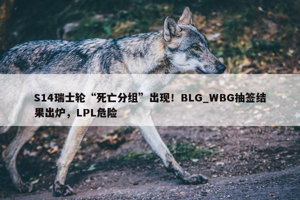 S14瑞士轮“死亡分组”出现！BLG_WBG抽签结果出炉，LPL危险