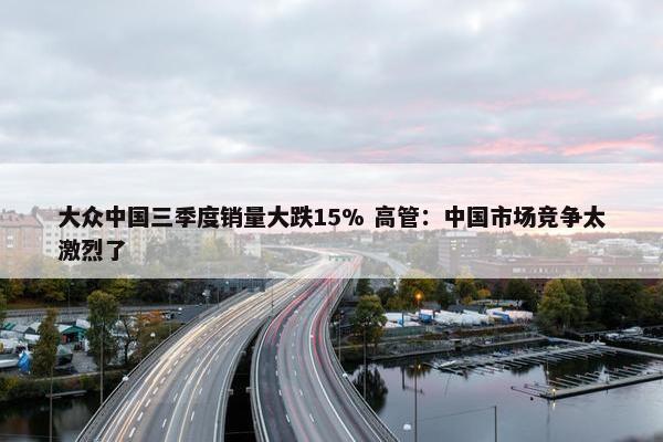 大众中国三季度销量大跌15% 高管：中国市场竞争太激烈了