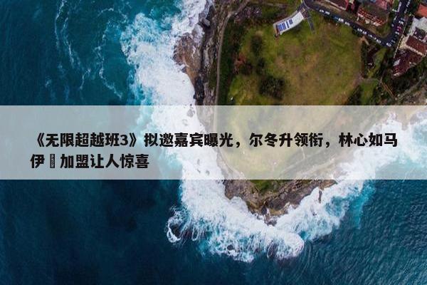 《无限超越班3》拟邀嘉宾曝光，尔冬升领衔，林心如马伊琍加盟让人惊喜