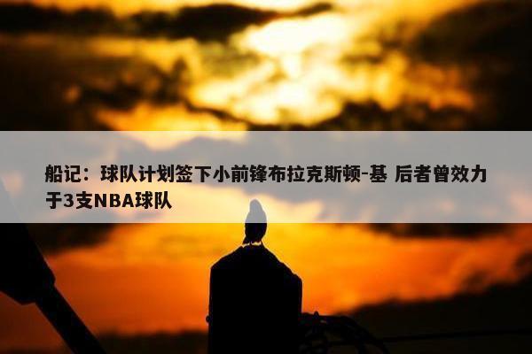 船记：球队计划签下小前锋布拉克斯顿-基 后者曾效力于3支NBA球队