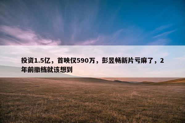 投资1.5亿，首映仅590万，彭昱畅新片亏麻了，2年前撤档就该想到