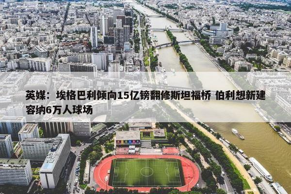 英媒：埃格巴利倾向15亿镑翻修斯坦福桥 伯利想新建容纳6万人球场