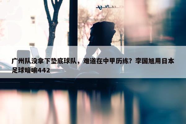 广州队没拿下垫底球队，难道在中甲历练？李国旭用日本足球暗喻442