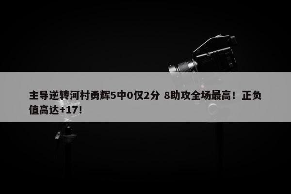 主导逆转河村勇辉5中0仅2分 8助攻全场最高！正负值高达+17！