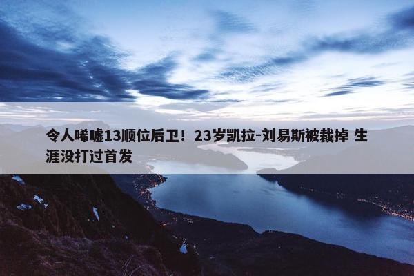 令人唏嘘13顺位后卫！23岁凯拉-刘易斯被裁掉 生涯没打过首发