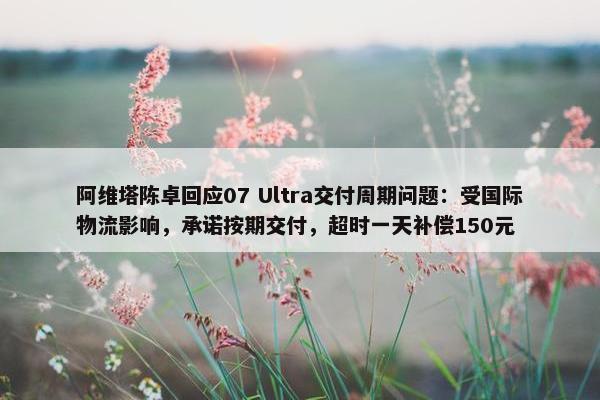 阿维塔陈卓回应07 Ultra交付周期问题：受国际物流影响，承诺按期交付，超时一天补偿150元