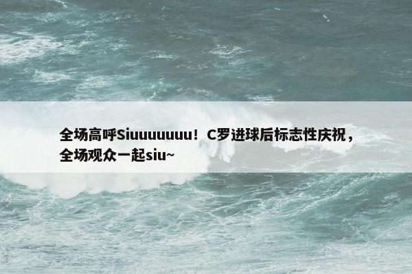 全场高呼Siuuuuuuu！C罗进球后标志性庆祝，全场观众一起siu~