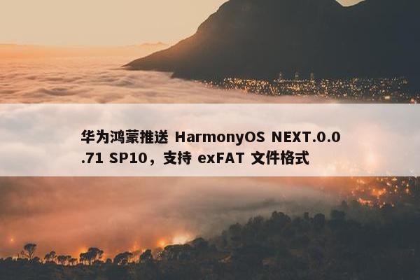 华为鸿蒙推送 HarmonyOS NEXT.0.0.71 SP10，支持 exFAT 文件格式