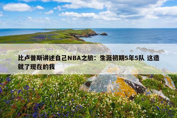 比卢普斯讲述自己NBA之旅：生涯初期5年5队 这造就了现在的我