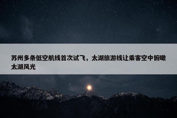 苏州多条低空航线首次试飞，太湖旅游线让乘客空中俯瞰太湖风光