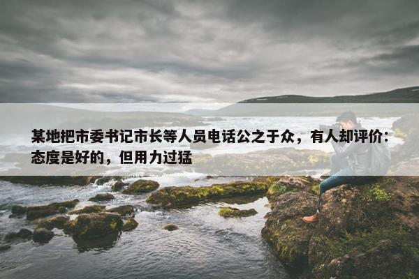 某地把市委书记市长等人员电话公之于众，有人却评价：态度是好的，但用力过猛