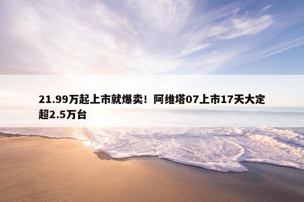 21.99万起上市就爆卖！阿维塔07上市17天大定超2.5万台