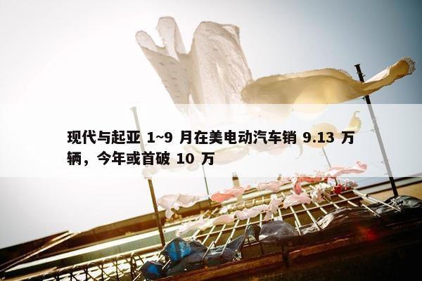 现代与起亚 1~9 月在美电动汽车销 9.13 万辆，今年或首破 10 万