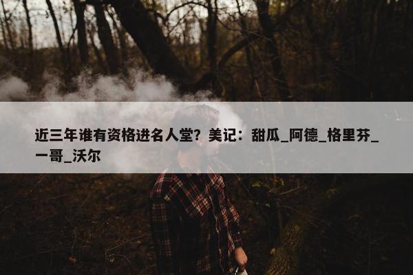 近三年谁有资格进名人堂？美记：甜瓜_阿德_格里芬_一哥_沃尔