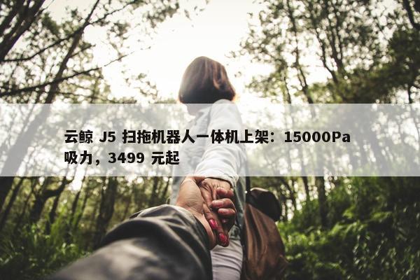 云鲸 J5 扫拖机器人一体机上架：15000Pa 吸力，3499 元起