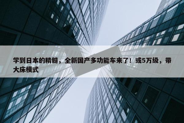 学到日本的精髓，全新国产多功能车来了！或5万级，带大床模式