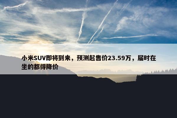 小米SUV即将到来，预测起售价23.59万，届时在坐的都得降价