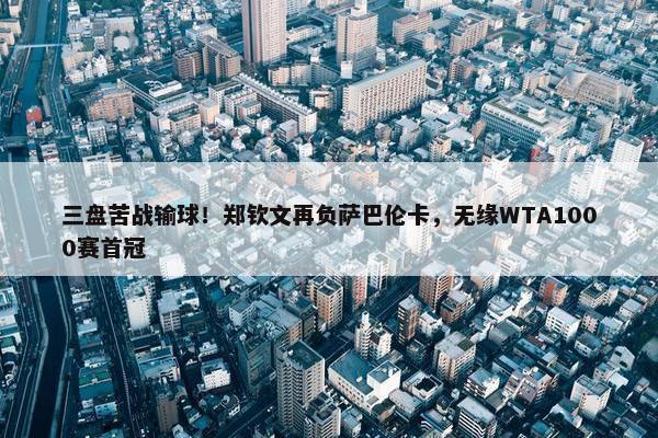 三盘苦战输球！郑钦文再负萨巴伦卡，无缘WTA1000赛首冠